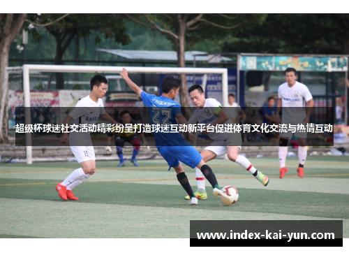 超级杯球迷社交活动精彩纷呈打造球迷互动新平台促进体育文化交流与热情互动